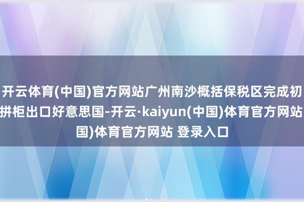 开云体育(中国)官方网站广州南沙概括保税区完成初次预制菜拼柜出口好意思国-开云·kaiyun(中国)体育官方网站 登录入口
