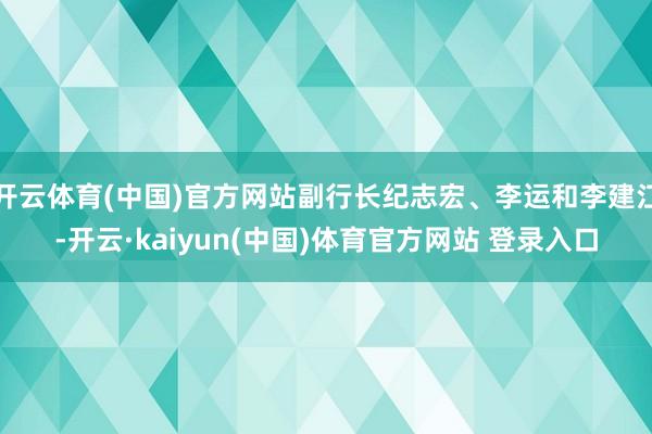开云体育(中国)官方网站副行长纪志宏、李运和李建江-开云·kaiyun(中国)体育官方网站 登录入口
