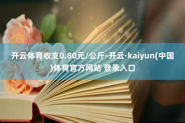 开云体育收支0.80元/公斤-开云·kaiyun(中国)体育官方网站 登录入口