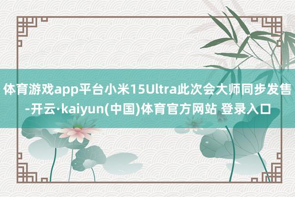体育游戏app平台小米15Ultra此次会大师同步发售-开云·kaiyun(中国)体育官方网站 登录入口