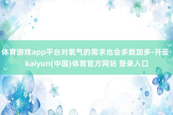 体育游戏app平台对氧气的需求也会多数加多-开云·kaiyun(中国)体育官方网站 登录入口