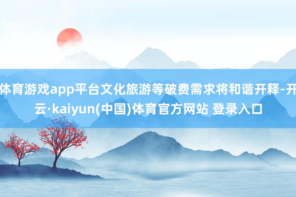 体育游戏app平台文化旅游等破费需求将和谐开释-开云·kaiyun(中国)体育官方网站 登录入口