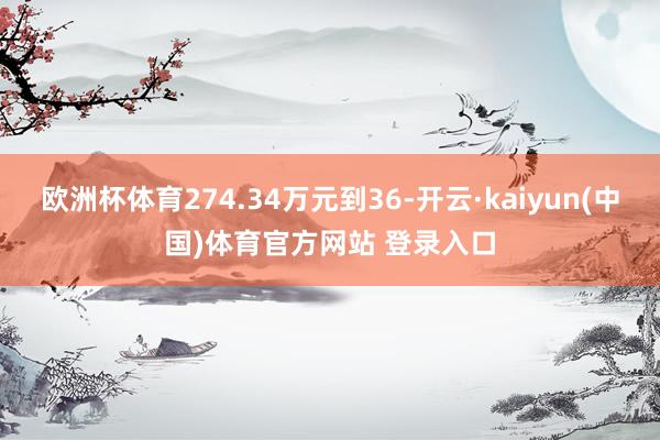 欧洲杯体育274.34万元到36-开云·kaiyun(中国)体育官方网站 登录入口