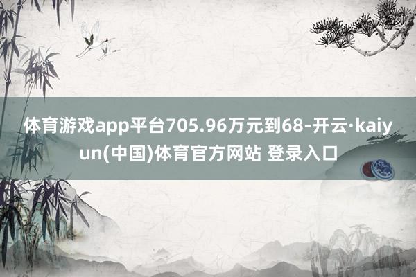 体育游戏app平台705.96万元到68-开云·kaiyun(中国)体育官方网站 登录入口