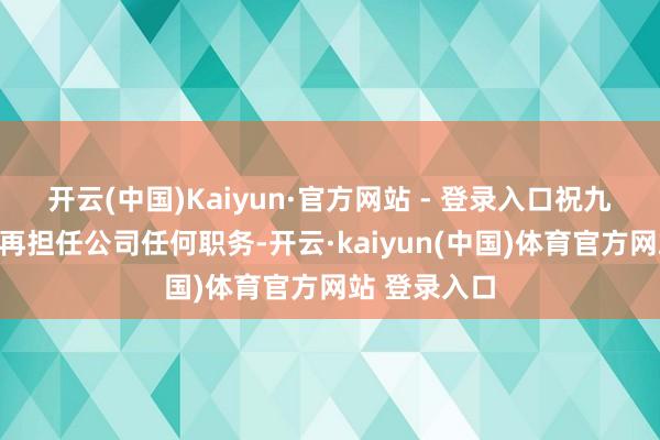 开云(中国)Kaiyun·官方网站 - 登录入口祝九胜离职后不再担任公司任何职务-开云·kaiyun(中国)体育官方网站 登录入口