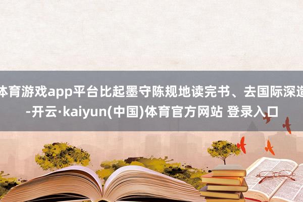 体育游戏app平台比起墨守陈规地读完书、去国际深造-开云·kaiyun(中国)体育官方网站 登录入口