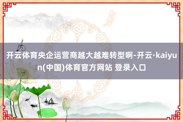 开云体育央企运营商越大越难转型啊-开云·kaiyun(中国)体育官方网站 登录入口
