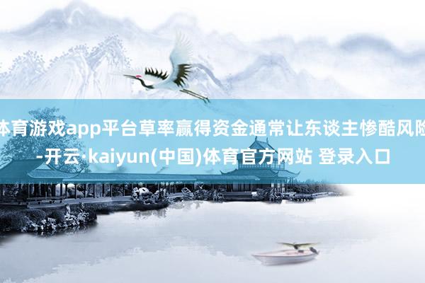 体育游戏app平台草率赢得资金通常让东谈主惨酷风险-开云·kaiyun(中国)体育官方网站 登录入口