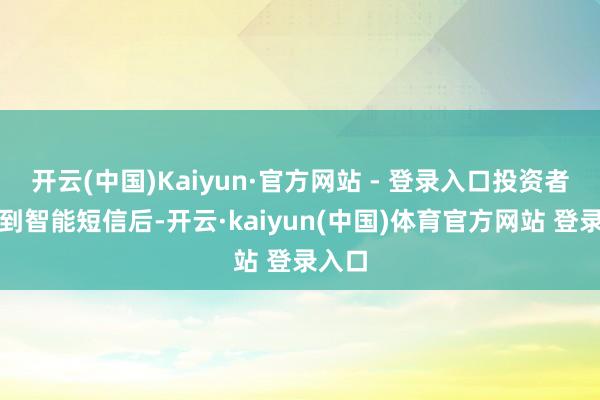 开云(中国)Kaiyun·官方网站 - 登录入口投资者在收到智能短信后-开云·kaiyun(中国)体育官方网站 登录入口