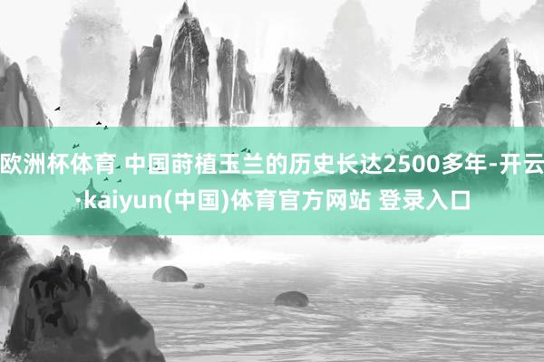 欧洲杯体育 中国莳植玉兰的历史长达2500多年-开云·kaiyun(中国)体育官方网站 登录入口