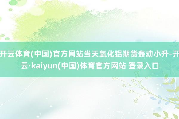 开云体育(中国)官方网站当天氧化铝期货轰动小升-开云·kaiyun(中国)体育官方网站 登录入口