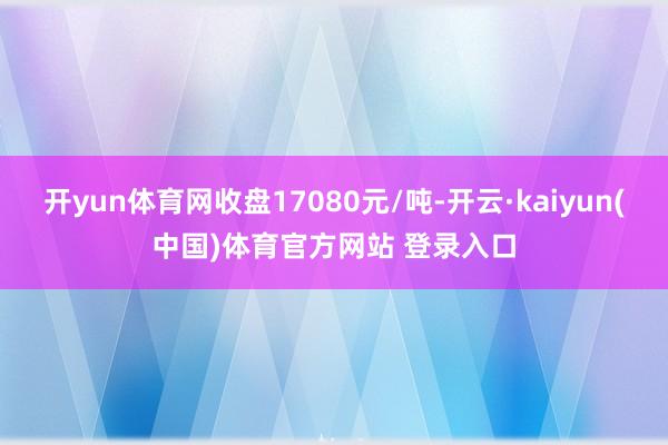 开yun体育网收盘17080元/吨-开云·kaiyun(中国)体育官方网站 登录入口