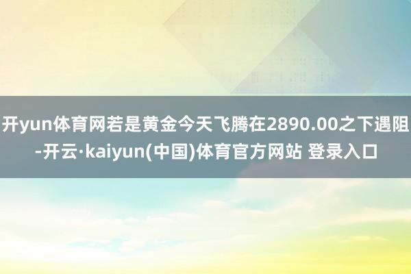 开yun体育网若是黄金今天飞腾在2890.00之下遇阻-开云·kaiyun(中国)体育官方网站 登录入口