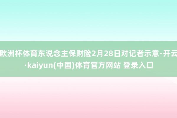 欧洲杯体育东说念主保财险2月28日对记者示意-开云·kaiyun(中国)体育官方网站 登录入口