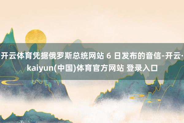 开云体育凭据俄罗斯总统网站 6 日发布的音信-开云·kaiyun(中国)体育官方网站 登录入口