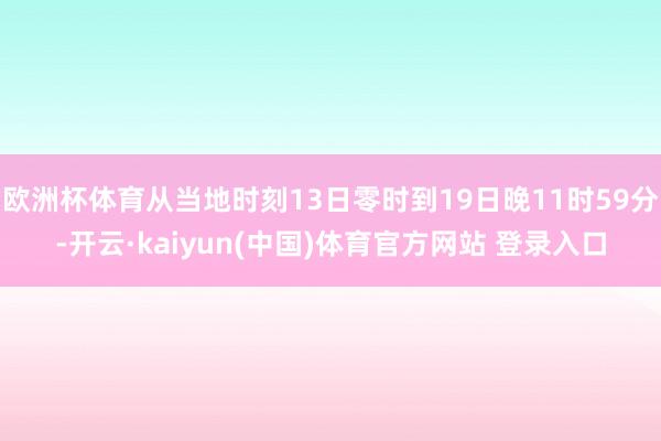 欧洲杯体育从当地时刻13日零时到19日晚11时59分-开云·kaiyun(中国)体育官方网站 登录入口