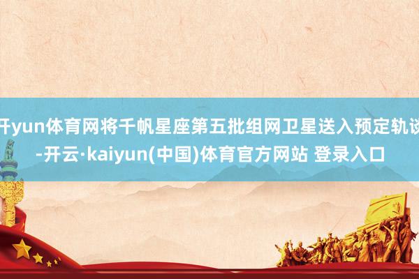 开yun体育网将千帆星座第五批组网卫星送入预定轨谈-开云·kaiyun(中国)体育官方网站 登录入口
