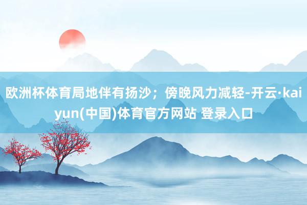 欧洲杯体育局地伴有扬沙；傍晚风力减轻-开云·kaiyun(中国)体育官方网站 登录入口