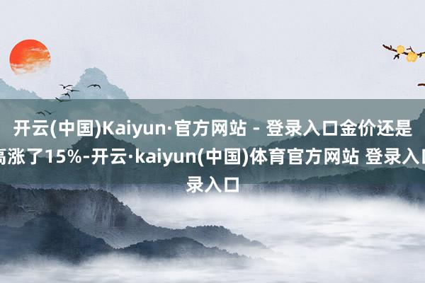 开云(中国)Kaiyun·官方网站 - 登录入口金价还是高涨了15%-开云·kaiyun(中国)体育官方网站 登录入口