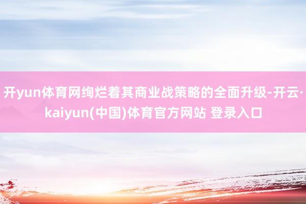 开yun体育网绚烂着其商业战策略的全面升级-开云·kaiyun(中国)体育官方网站 登录入口