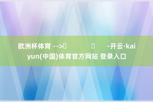 欧洲杯体育 -->	            	     -开云·kaiyun(中国)体育官方网站 登录入口