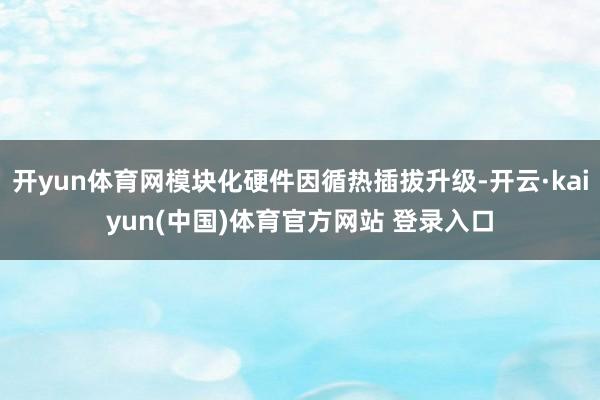 开yun体育网模块化硬件因循热插拔升级-开云·kaiyun(中国)体育官方网站 登录入口