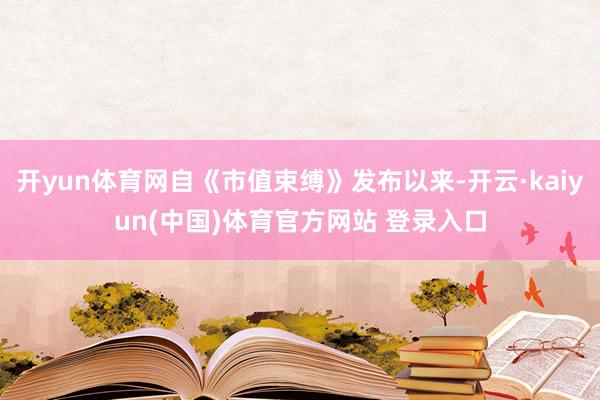 开yun体育网自《市值束缚》发布以来-开云·kaiyun(中国)体育官方网站 登录入口