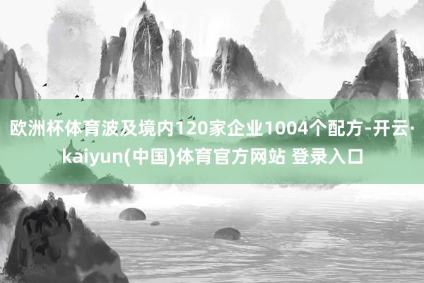 欧洲杯体育波及境内120家企业1004个配方-开云·kaiyun(中国)体育官方网站 登录入口
