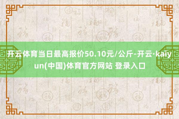 开云体育当日最高报价50.10元/公斤-开云·kaiyun(中国)体育官方网站 登录入口