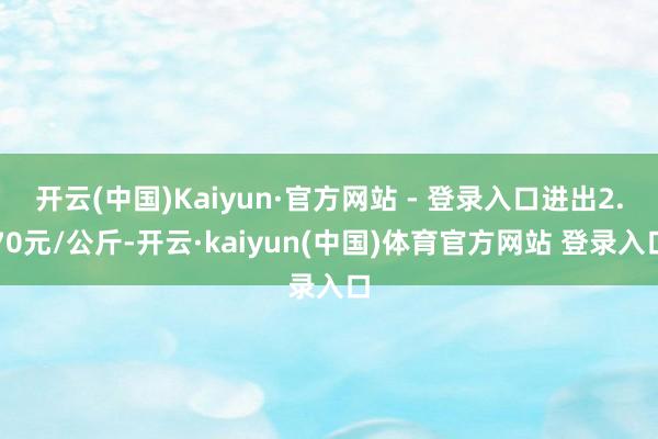 开云(中国)Kaiyun·官方网站 - 登录入口进出2.70元/公斤-开云·kaiyun(中国)体育官方网站 登录入口