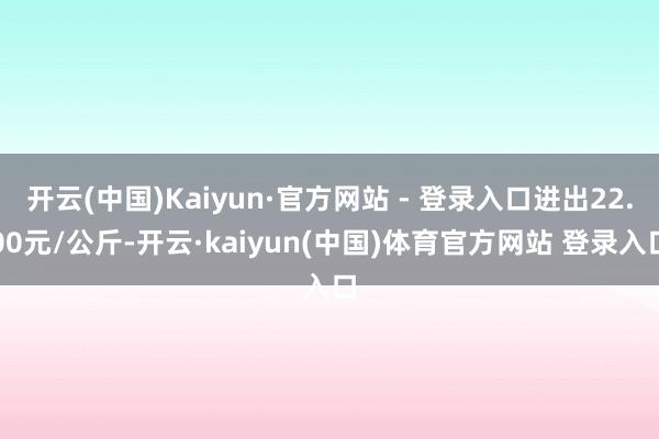 开云(中国)Kaiyun·官方网站 - 登录入口进出22.00元/公斤-开云·kaiyun(中国)体育官方网站 登录入口