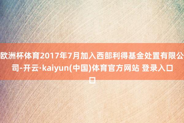 欧洲杯体育2017年7月加入西部利得基金处置有限公司-开云·kaiyun(中国)体育官方网站 登录入口
