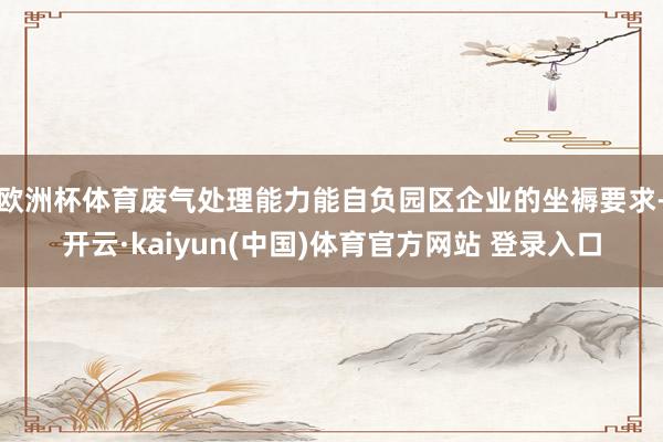 欧洲杯体育废气处理能力能自负园区企业的坐褥要求-开云·kaiyun(中国)体育官方网站 登录入口