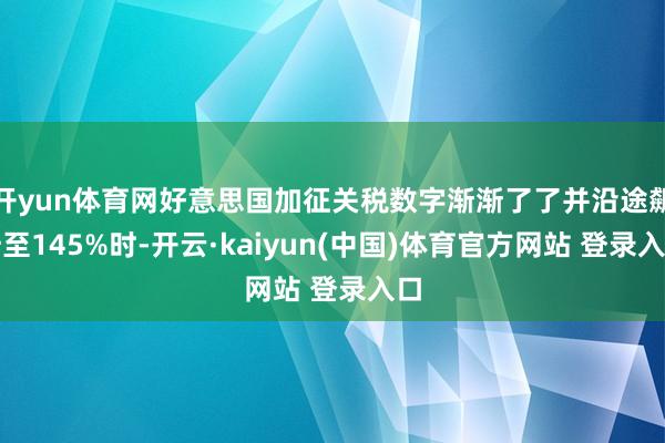 开yun体育网好意思国加征关税数字渐渐了了并沿途飙升至145%时-开云·kaiyun(中国)体育官方网站 登录入口