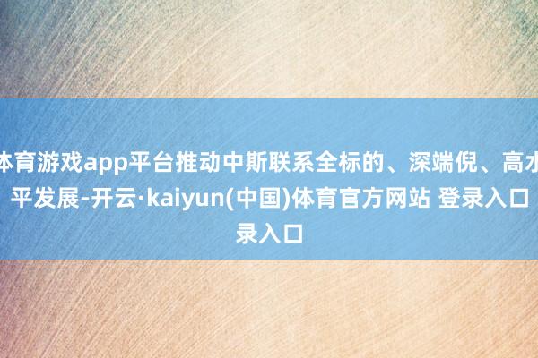 体育游戏app平台推动中斯联系全标的、深端倪、高水平发展-开云·kaiyun(中国)体育官方网站 登录入口