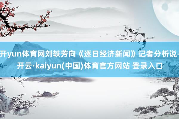开yun体育网刘轶芳向《逐日经济新闻》记者分析说-开云·kaiyun(中国)体育官方网站 登录入口