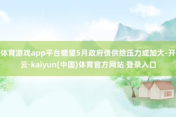 体育游戏app平台瞻望5月政府债供给压力或加大-开云·kaiyun(中国)体育官方网站 登录入口