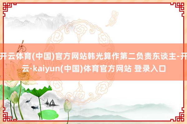 开云体育(中国)官方网站韩光算作第二负责东谈主-开云·kaiyun(中国)体育官方网站 登录入口