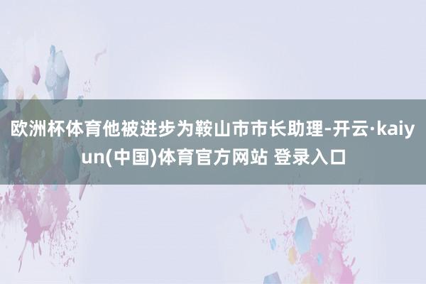 欧洲杯体育他被进步为鞍山市市长助理-开云·kaiyun(中国)体育官方网站 登录入口