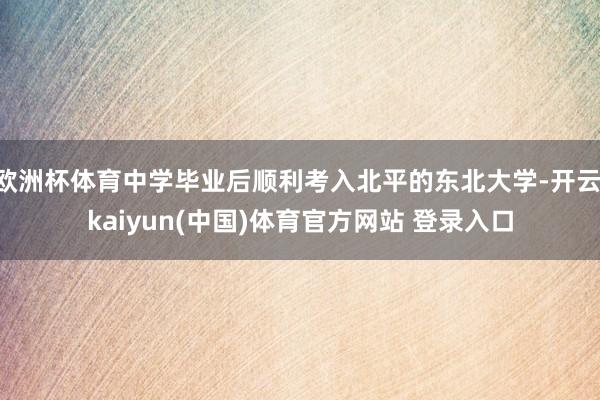 欧洲杯体育中学毕业后顺利考入北平的东北大学-开云·kaiyun(中国)体育官方网站 登录入口
