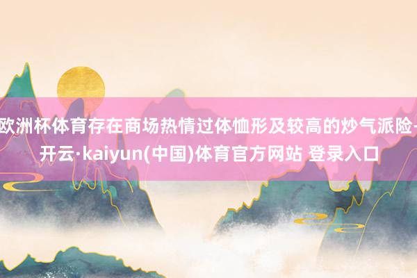欧洲杯体育存在商场热情过体恤形及较高的炒气派险-开云·kaiyun(中国)体育官方网站 登录入口