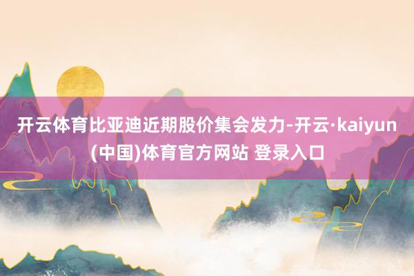 开云体育比亚迪近期股价集会发力-开云·kaiyun(中国)体育官方网站 登录入口