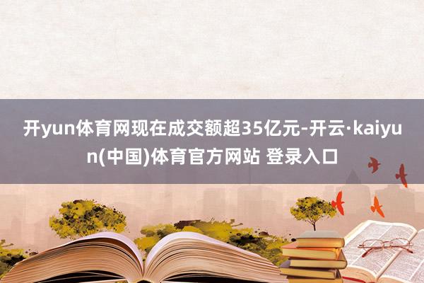 开yun体育网现在成交额超35亿元-开云·kaiyun(中国)体育官方网站 登录入口
