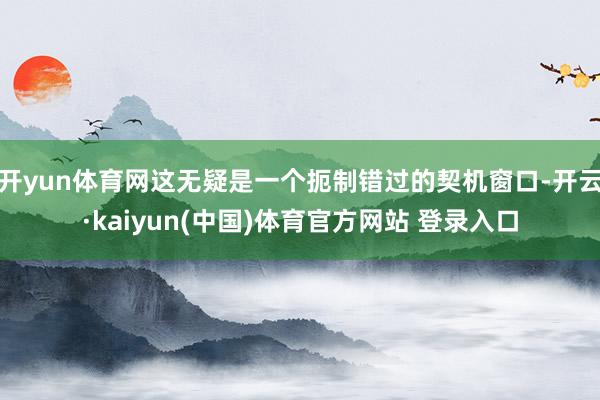 开yun体育网这无疑是一个扼制错过的契机窗口-开云·kaiyun(中国)体育官方网站 登录入口