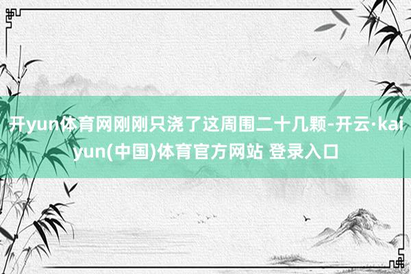 开yun体育网刚刚只浇了这周围二十几颗-开云·kaiyun(中国)体育官方网站 登录入口