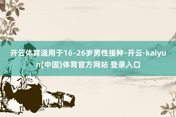 开云体育适用于16-26岁男性接种-开云·kaiyun(中国)体育官方网站 登录入口