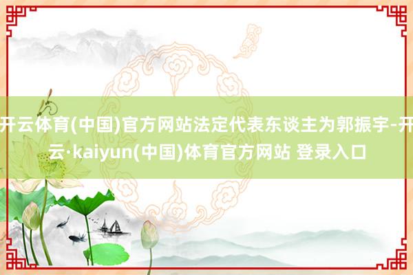 开云体育(中国)官方网站法定代表东谈主为郭振宇-开云·kaiyun(中国)体育官方网站 登录入口