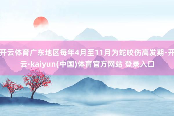 开云体育广东地区每年4月至11月为蛇咬伤高发期-开云·kaiyun(中国)体育官方网站 登录入口