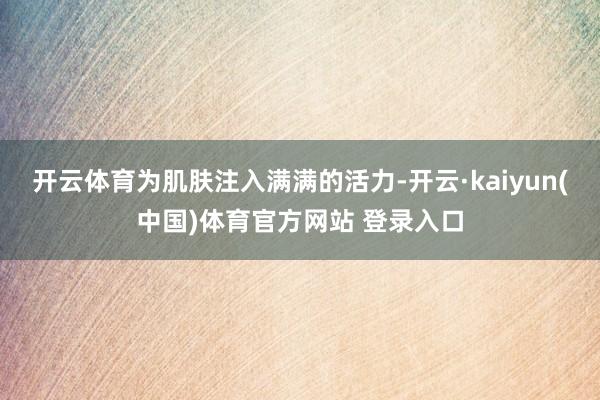 开云体育为肌肤注入满满的活力-开云·kaiyun(中国)体育官方网站 登录入口