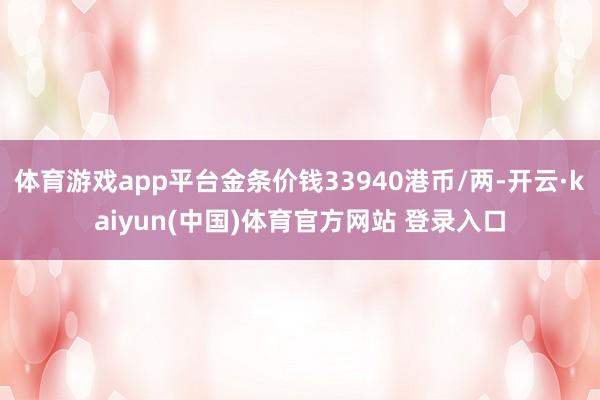 体育游戏app平台金条价钱33940港币/两-开云·kaiyun(中国)体育官方网站 登录入口